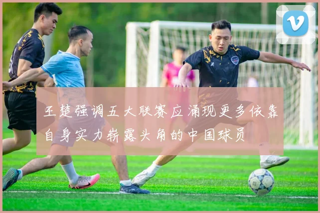 王楚强调五大联赛应涌现更多依靠自身实力崭露头角的中国球员