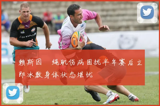 赖斯因腘绳肌伤病困扰半年赛后立即冰敷身体状态堪忧