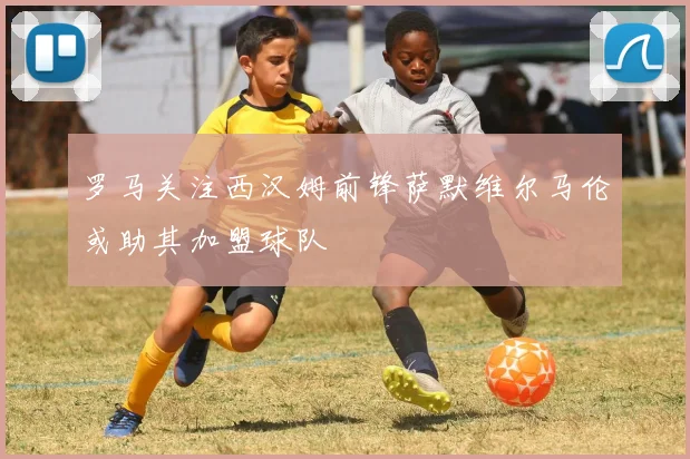 罗马关注西汉姆前锋萨默维尔马伦或助其加盟球队
