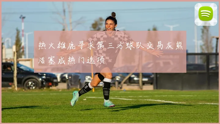 热火雄鹿寻求第三方球队交易灰熊活塞成热门选项