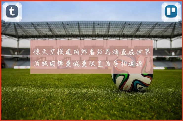 德天空报道纳帅看好恩梅查成世界顶级前锋曼城曼联皇马争相追逐
