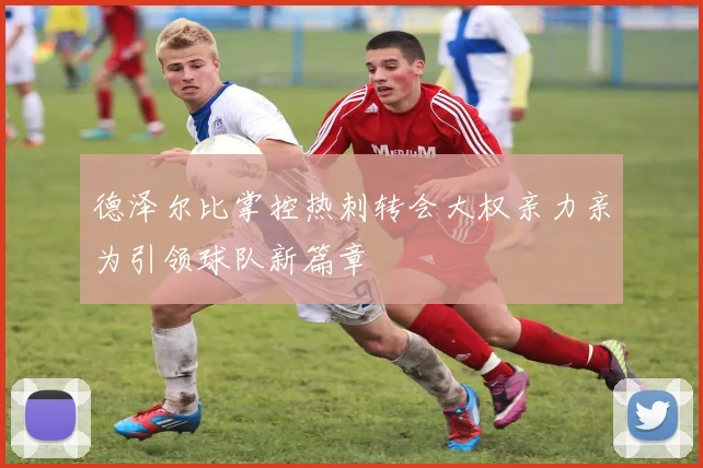 德泽尔比掌控热刺转会大权亲力亲为引领球队新篇章