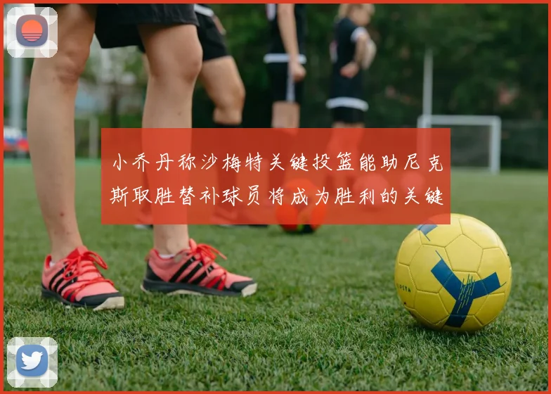 小乔丹称沙梅特关键投篮能助尼克斯取胜替补球员将成为胜利的关键因素