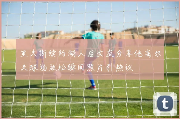 里夫斯续约湖人后女友分享他高尔夫球场放松瞬间照片引热议