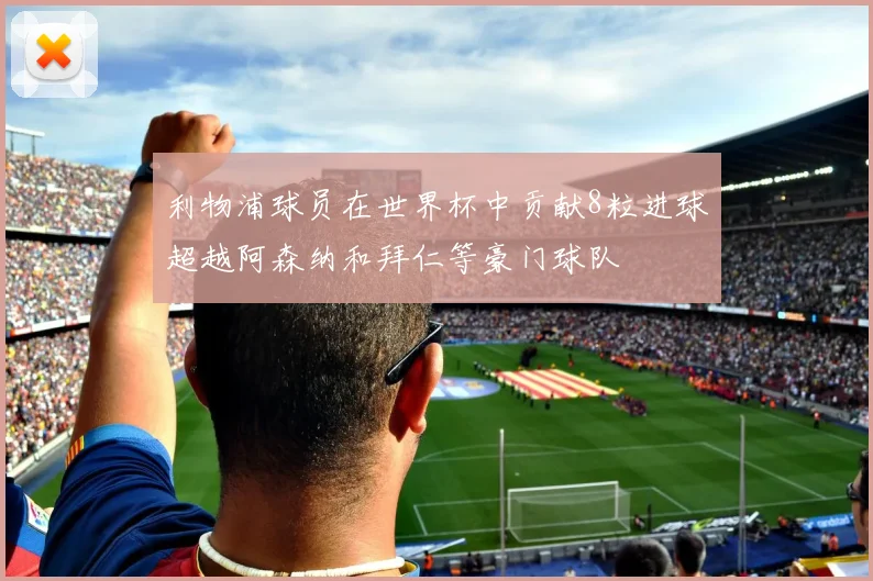 利物浦球员在世界杯中贡献8粒进球超越阿森纳和拜仁等豪门球队